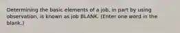 Determining the basic elements of a job, in part by using observation, is known as job BLANK. (Enter one word in the blank.)