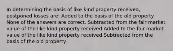 In determining the basis of like-kind property received, postponed losses are: Added to the basis of the old property None of the answers are correct. Subtracted from the fair market value of the like kind property received Added to the fair market value of the like kind property received Subtracted from the basis of the old property