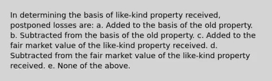 In determining the basis of like-kind property received, postponed losses are: a. Added to the basis of the old property. b. Subtracted from the basis of the old property. c. Added to the fair market value of the like-kind property received. d. Subtracted from the fair market value of the like-kind property received. e. None of the above.