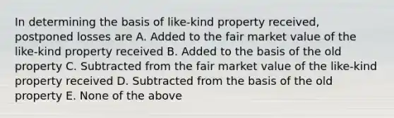 In determining the basis of like-kind property received, postponed losses are A. Added to the fair market value of the like-kind property received B. Added to the basis of the old property C. Subtracted from the fair market value of the like-kind property received D. Subtracted from the basis of the old property E. None of the above