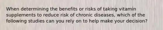 When determining the benefits or risks of taking vitamin supplements to reduce risk of chronic diseases, which of the following studies can you rely on to help make your decision?