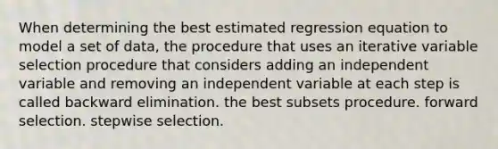 When determining the best estimated regression equation to model a set of data, the procedure that uses an iterative variable selection procedure that considers adding an independent variable and removing an independent variable at each step is called backward elimination. the best subsets procedure. forward selection. stepwise selection.