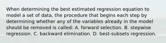 When determining the best estimated regression equation to model a set of data, the procedure that begins each step by determining whether any of the variables already in the model should be removed is called: A. forward selection. B. stepwise regression. C. backward elimination. D. best-subsets regression.