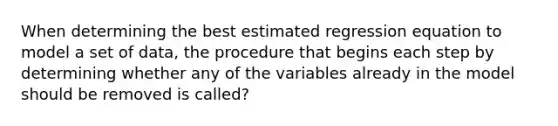 When determining the best estimated regression equation to model a set of data, the procedure that begins each step by determining whether any of the variables already in the model should be removed is called?