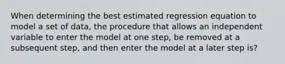 When determining the best estimated regression equation to model a set of data, the procedure that allows an independent variable to enter the model at one step, be removed at a subsequent step, and then enter the model at a later step is?