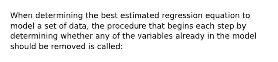 When determining the best estimated regression equation to model a set of data, the procedure that begins each step by determining whether any of the variables already in the model should be removed is called: