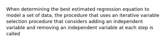 When determining the best estimated regression equation to model a set of data, the procedure that uses an iterative variable selection procedure that considers adding an independent variable and removing an independent variable at each step is called