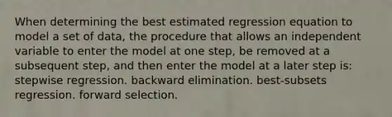 When determining the best estimated regression equation to model a set of data, the procedure that allows an independent variable to enter the model at one step, be removed at a subsequent step, and then enter the model at a later step is: stepwise regression. backward elimination. best-subsets regression. forward selection.