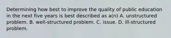 Determining how best to improve the quality of public education in the next five years is best described as a(n) A. unstructured problem. B. well-structured problem. C. issue. D. ill-structured problem.