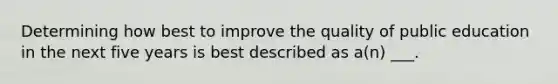 Determining how best to improve the quality of public education in the next five years is best described as a(n) ___.