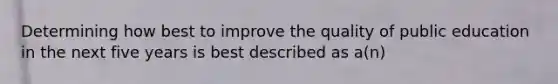 Determining how best to improve the quality of public education in the next five years is best described as a(n)