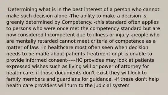 -Determining what is in the best interest of a person who cannot make such decision alone -The ability to make a decision is greenly determined by Competency. -this standard often applies to persons who were once met the competency standard but are now considered Incompetent due to illness or injury -people who are mentally retarded cannot meet criteria of competence as a matter of law. -in healthcare most often seen when decision needs to be made about patients treatment or pt is unable to provide informed consent-----HC provides may look at patients expressed wishes such as living will or power of attorney for health care. if those documents don't exist they will look to family members and guardians for guidance. -if these don't help health care providers will turn to the judicial system