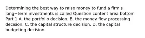 Determining the best way to raise money to fund a​ firm's long−term investments is called Question content area bottom Part 1 A. the portfolio decision. B. the money flow processing decision. C. the capital structure decision. D. the capital budgeting decision.