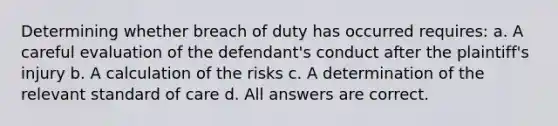 Determining whether breach of duty has occurred requires: a. A careful evaluation of the defendant's conduct after the plaintiff's injury b. A calculation of the risks c. A determination of the relevant standard of care d. All answers are correct.