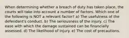 When determining whether a breach of duty has taken place, the courts will take into account a number of factors. Which one of the following is NOT a relevant factor? a) The usefulness of the defendant's conduct. b) The seriousness of the injury. c) The ease with which the damage sustained can be financially assessed. d) The likelihood of injury. e) The cost of precautions.