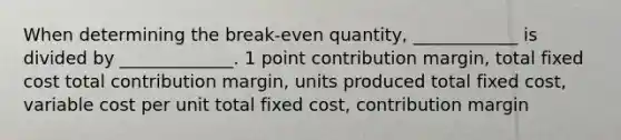 When determining the break-even quantity, ____________ is divided by _____________. 1 point contribution margin, total fixed cost total contribution margin, units produced total fixed cost, variable cost per unit total fixed cost, contribution margin