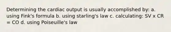 Determining the cardiac output is usually accomplished by: a. using Fink's formula b. using starling's law c. calculating: SV x CR = CO d. using Poiseuille's law