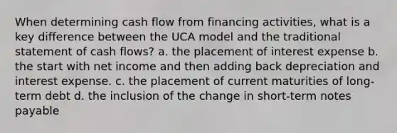 When determining cash flow from financing activities, what is a key difference between the UCA model and the traditional statement of cash flows? a. the placement of interest expense b. the start with net income and then adding back depreciation and interest expense. c. the placement of current maturities of long-term debt d. the inclusion of the change in short-term notes payable