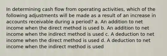 In determining cash flow from operating activities, which of the following adjustments will be made as a result of an increase in accounts receivable during a period? a. An addition to net income when the direct method is used b. An addition to net income when the indirect method is used c. A deduction to net income when the direct method is used d. A deduction to net income when the indirect method is used