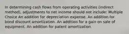 In determining cash flows from operating activities (indirect method), adjustments to net income should not include: Multiple Choice An addition for depreciation expense. An addition for bond discount amortization. An addition for a gain on sale of equipment. An addition for patent amortization.