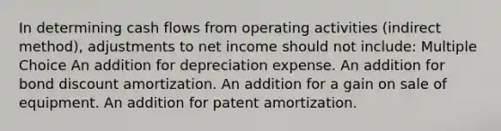 In determining cash flows from operating activities (indirect method), adjustments to net income should not include: Multiple Choice An addition for depreciation expense. An addition for bond discount amortization. An addition for a gain on sale of equipment. An addition for patent amortization.