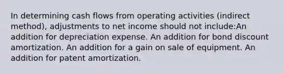 In determining cash flows from operating activities (indirect method), adjustments to net income should not include:An addition for depreciation expense. An addition for bond discount amortization. An addition for a gain on sale of equipment. An addition for patent amortization.