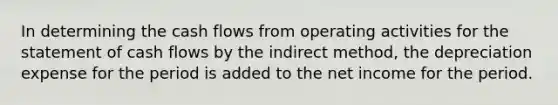 In determining the cash flows from operating activities for the statement of cash flows by the indirect method, the depreciation expense for the period is added to the net income for the period.