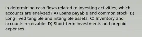 In determining cash flows related to investing activities, which accounts are analyzed? A) Loans payable and common stock. B) Long-lived tangible and intangible assets. C) Inventory and accounts receivable. D) Short-term investments and prepaid expenses.