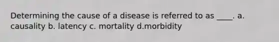 Determining the cause of a disease is referred to as ____. a. causality b. latency c. mortality d.morbidity