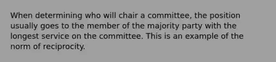 When determining who will chair a committee, the position usually goes to the member of the majority party with the longest service on the committee. This is an example of the norm of reciprocity.