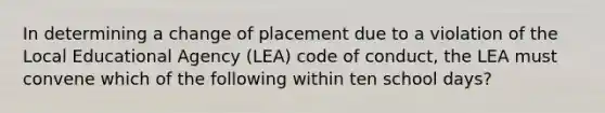 In determining a change of placement due to a violation of the Local Educational Agency (LEA) code of conduct, the LEA must convene which of the following within ten school days?