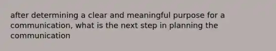 after determining a clear and meaningful purpose for a communication, what is the next step in planning the communication