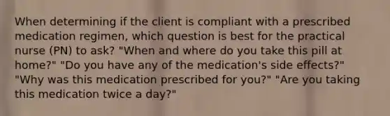 When determining if the client is compliant with a prescribed medication regimen, which question is best for the practical nurse (PN) to ask? "When and where do you take this pill at home?" "Do you have any of the medication's side effects?" "Why was this medication prescribed for you?" "Are you taking this medication twice a day?"