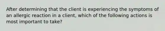 After determining that the client is experiencing the symptoms of an allergic reaction in a client, which of the following actions is most important to take?