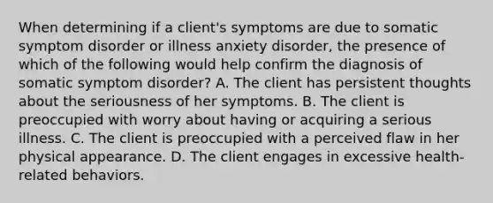 When determining if a client's symptoms are due to <a href='https://www.questionai.com/knowledge/kAj4MN0b0d-somatic-symptom-disorder' class='anchor-knowledge'>somatic symptom disorder</a> or illness anxiety disorder, the presence of which of the following would help confirm the diagnosis of somatic symptom disorder? A. The client has persistent thoughts about the seriousness of her symptoms. B. The client is preoccupied with worry about having or acquiring a serious illness. C. The client is preoccupied with a perceived flaw in her physical appearance. D. The client engages in excessive health-related behaviors.