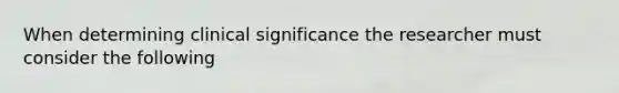 When determining clinical significance the researcher must consider the following