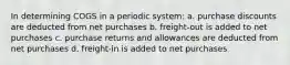 In determining COGS in a periodic system: a. purchase discounts are deducted from net purchases b. freight-out is added to net purchases c. purchase returns and allowances are deducted from net purchases d. freight-in is added to net purchases