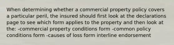 When determining whether a commercial property policy covers a particular peril, the insured should first look at the declarations page to see which form applies to the property and then look at the: -commercial property conditions form -common policy conditions form -causes of loss form interline endorsement