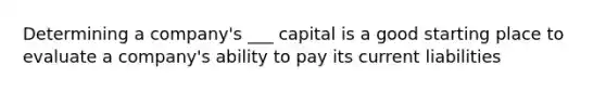 Determining a company's ___ capital is a good starting place to evaluate a company's ability to pay its current liabilities