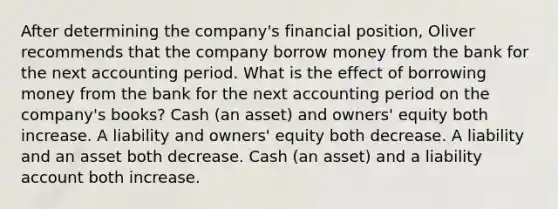 After determining the company's financial position, Oliver recommends that the company borrow money from the bank for the next accounting period. What is the effect of borrowing money from the bank for the next accounting period on the company's books? Cash (an asset) and owners' equity both increase. A liability and owners' equity both decrease. A liability and an asset both decrease. Cash (an asset) and a liability account both increase.