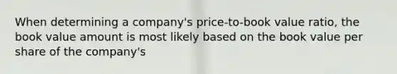 When determining a company's price-to-book value ratio, the book value amount is most likely based on the book value per share of the company's