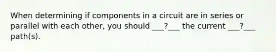 When determining if components in a circuit are in series or parallel with each other, you should ___?___ the current ___?___ path(s).