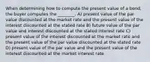 When determining how to compute the present value of a bond, the buyer computes the ________. A) present value of the par value discounted at the market rate and the present value of the interest discounted at the stated rate B) future value of the par value and interest discounted at the stated interest rate C) present value of the interest discounted at the market rate and the present value of the par value discounted at the stated rate D) present value of the par value and the present value of the interest discounted at the market interest rate