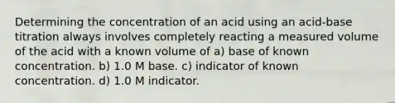 Determining the concentration of an acid using an acid-base titration always involves completely reacting a measured volume of the acid with a known volume of a) base of known concentration. b) 1.0 M base. c) indicator of known concentration. d) 1.0 M indicator.