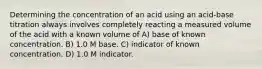 Determining the concentration of an acid using an acid-base titration always involves completely reacting a measured volume of the acid with a known volume of A) base of known concentration. B) 1.0 M base. C) indicator of known concentration. D) 1.0 M indicator.