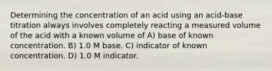 Determining the concentration of an acid using an acid-base titration always involves completely reacting a measured volume of the acid with a known volume of A) base of known concentration. B) 1.0 M base. C) indicator of known concentration. D) 1.0 M indicator.