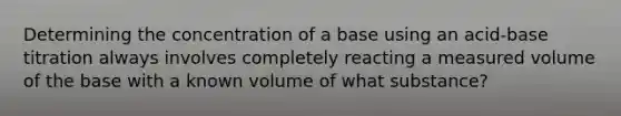 Determining the concentration of a base using an acid-base titration always involves completely reacting a measured volume of the base with a known volume of what substance?