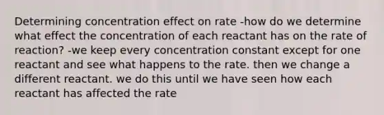 Determining concentration effect on rate -how do we determine what effect the concentration of each reactant has on the rate of reaction? -we keep every concentration constant except for one reactant and see what happens to the rate. then we change a different reactant. we do this until we have seen how each reactant has affected the rate