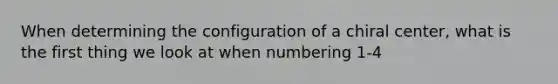 When determining the configuration of a chiral center, what is the first thing we look at when numbering 1-4