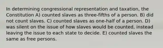 In determining congressional representation and taxation, the Constitution A) counted slaves as three-fifths of a person. B) did not count slaves. C) counted slaves as one-half of a person. D) was silent on the issue of how slaves would be counted, instead leaving the issue to each state to decide. E) counted slaves the same as free persons.